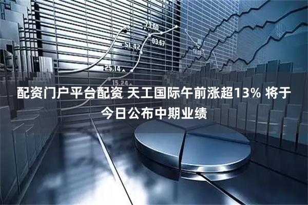 配资门户平台配资 天工国际午前涨超13% 将于今日公布中期业绩