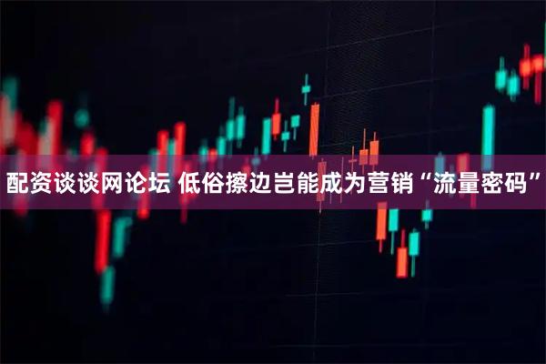 配资谈谈网论坛 低俗擦边岂能成为营销“流量密码”