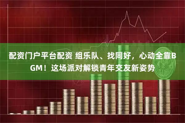 配资门户平台配资 组乐队、找同好，心动全靠BGM！这场派对解锁青年交友新姿势