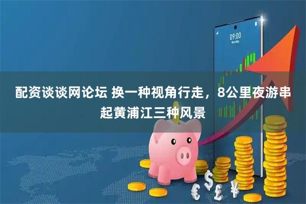 配资谈谈网论坛 换一种视角行走，8公里夜游串起黄浦江三种风景