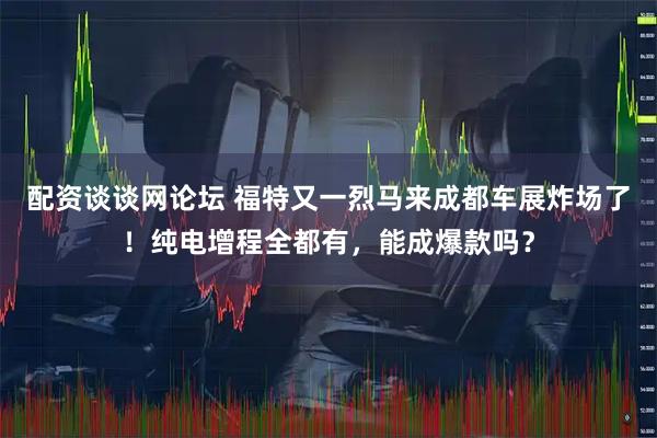 配资谈谈网论坛 福特又一烈马来成都车展炸场了！纯电增程全都有，能成爆款吗？