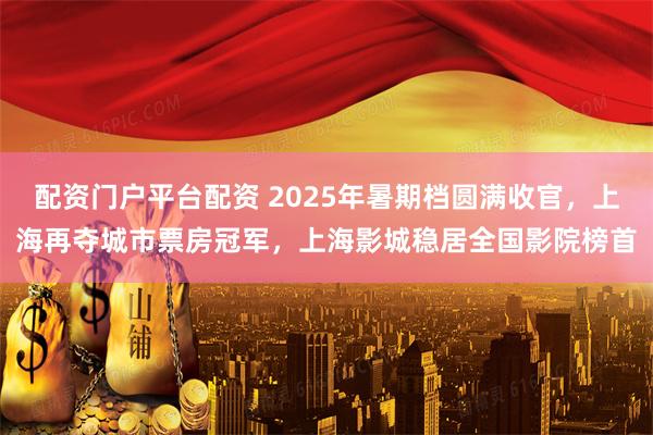 配资门户平台配资 2025年暑期档圆满收官，上海再夺城市票房冠军，上海影城稳居全国影院榜首