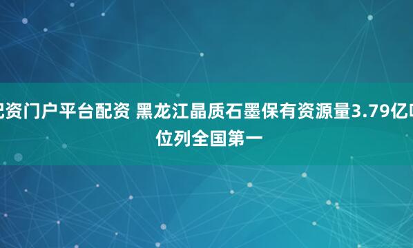 配资门户平台配资 黑龙江晶质石墨保有资源量3.79亿吨&#32;位列全国第一
