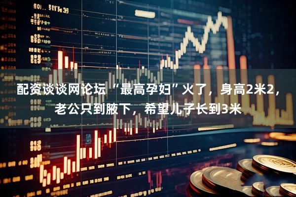 配资谈谈网论坛 “最高孕妇”火了，身高2米2，老公只到腋下，希望儿子长到3米