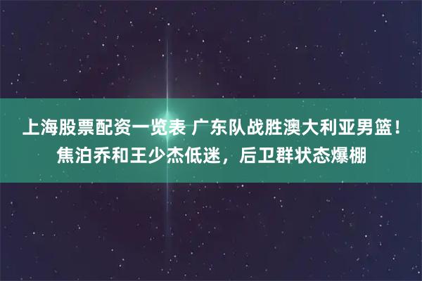 上海股票配资一览表 广东队战胜澳大利亚男篮！焦泊乔和王少杰低迷，后卫群状态爆棚