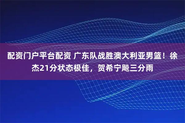 配资门户平台配资 广东队战胜澳大利亚男篮！徐杰21分状态极佳，贺希宁飚三分雨