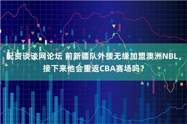 配资谈谈网论坛 前新疆队外援无缘加盟澳洲NBL，接下来他会重返CBA赛场吗？