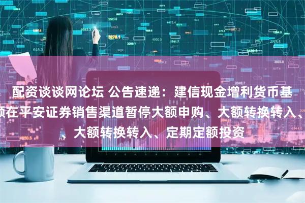 配资谈谈网论坛 公告速递：建信现金增利货币基金A类基金份额在平安证券销售渠道暂停大额申购、大额转换转入、定期定额投资