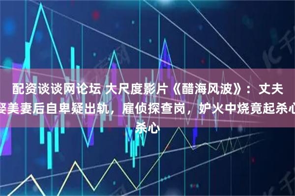 配资谈谈网论坛 大尺度影片《醋海风波》：丈夫娶美妻后自卑疑出轨，雇侦探查岗，妒火中烧竟起杀心