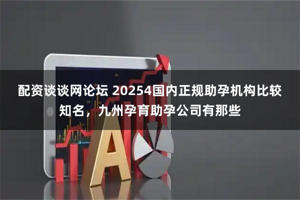 配资谈谈网论坛 20254国内正规助孕机构比较知名，九州孕育助孕公司有那些