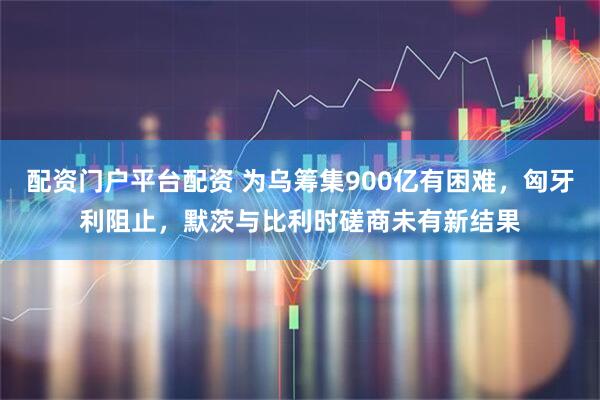 配资门户平台配资 为乌筹集900亿有困难,匈牙利阻止,默茨与比利时磋商未有新结果