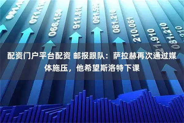 配资门户平台配资 邮报跟队：萨拉赫再次通过媒体施压，他希望斯洛特下课