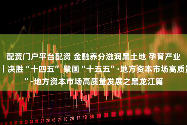 配资门户平台配资 金融养分滋润黑土地 孕育产业振兴“龙江之花”丨决胜“十四五” 擘画“十五五”·地方资本市场高质量发展之黑龙江篇