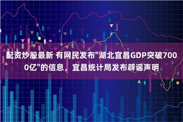 配资炒股最新 有网民发布"湖北宜昌GDP突破7000亿"的信息，宜昌统计局发布辟谣声明