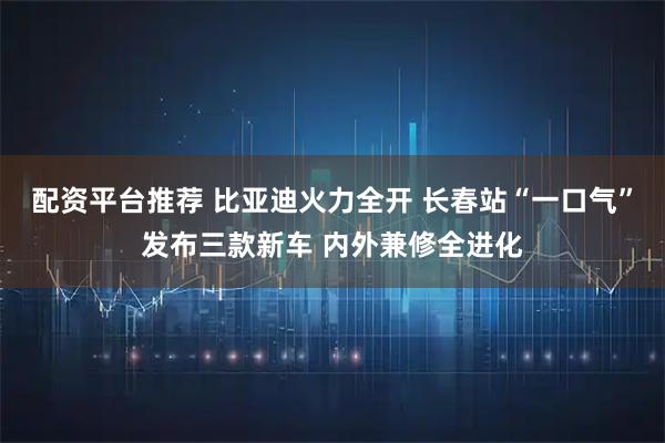 配资平台推荐 比亚迪火力全开 长春站“一口气”发布三款新车 内外兼修全进化