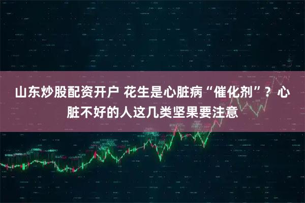 山东炒股配资开户 花生是心脏病“催化剂”？心脏不好的人这几类坚果要注意