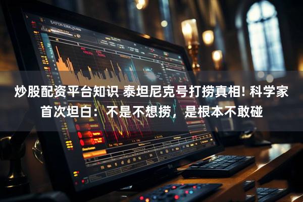 炒股配资平台知识 泰坦尼克号打捞真相! 科学家首次坦白：不是不想捞，是根本不敢碰