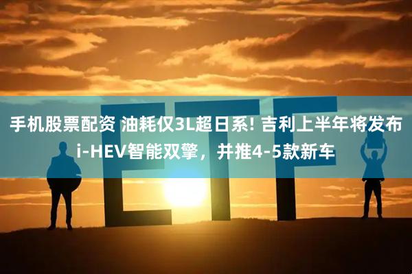 手机股票配资 油耗仅3L超日系! 吉利上半年将发布i-HEV智能双擎，并推4-5款新车