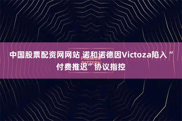 中国股票配资网网站 诺和诺德因Victoza陷入“付费推迟”协议指控