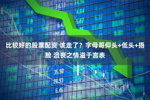 比较好的股票配资 该走了？字母哥仰头+低头+捂脸 沮丧之情溢于言表