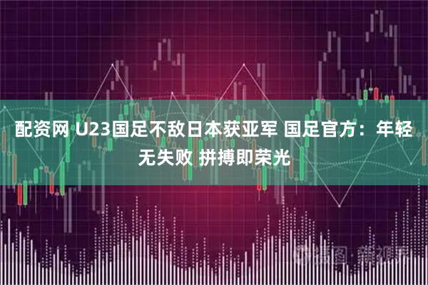 配资网 U23国足不敌日本获亚军 国足官方：年轻无失败 拼搏即荣光