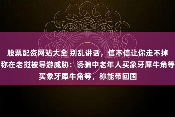 股票配资网站大全 别乱讲话,信不信让你走不掉,野保志愿者称在老挝被导游威胁:诱骗中老年人买象牙犀牛角等,称能带回国