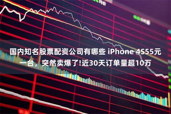 国内知名股票配资公司有哪些 iPhone 4S55元一台，突然卖爆了!近30天订单量超10万