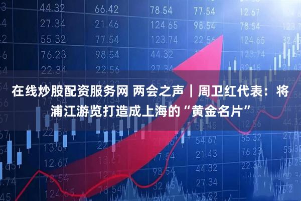 在线炒股配资服务网 两会之声|周卫红代表:将浦江游览打造成上海的“黄金名片”