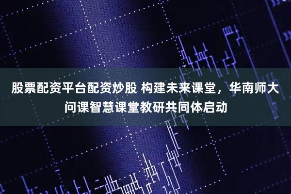股票配资平台配资炒股 构建未来课堂,华南师大问课智慧课堂教研共同体启动