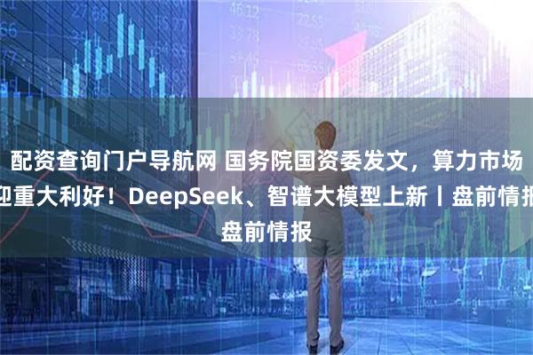 配资查询门户导航网 国务院国资委发文，算力市场迎重大利好！DeepSeek、智谱大模型上新丨盘前情报