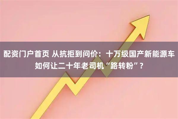 配资门户首页 从抗拒到问价：十万级国产新能源车如何让二十年老司机“路转粉”?