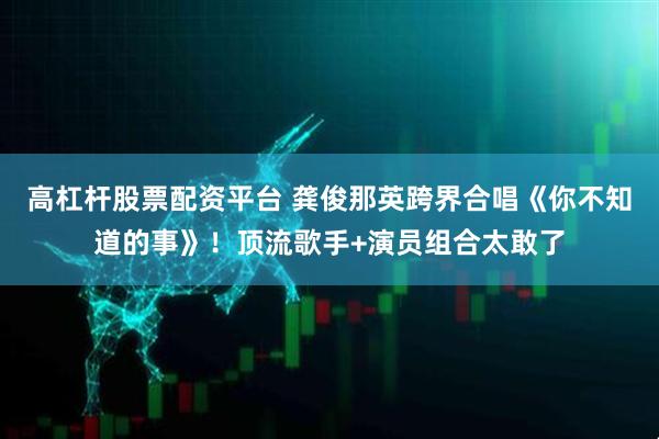 高杠杆股票配资平台 龚俊那英跨界合唱《你不知道的事》！顶流歌手+演员组合太敢了