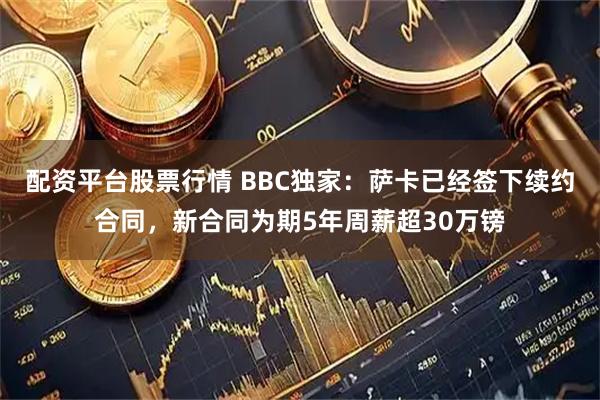 配资平台股票行情 BBC独家：萨卡已经签下续约合同，新合同为期5年周薪超30万镑