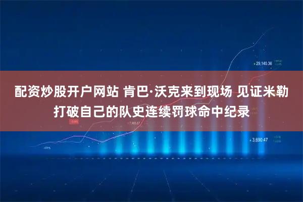配资炒股开户网站 肯巴·沃克来到现场 见证米勒打破自己的队史连续罚球命中纪录