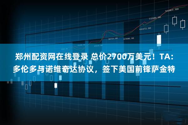 郑州配资网在线登录 总价2700万美元！TA：多伦多与诺维奇达协议，签下美国前锋萨金特