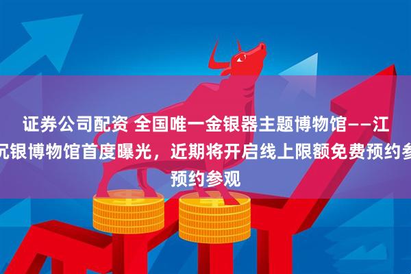 证券公司配资 全国唯一金银器主题博物馆——江口沉银博物馆首度曝光，近期将开启线上限额免费预约参观