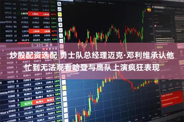 炒股配资选配 勇士队总经理迈克·邓利维承认他忙到无法观看哈登与鹰队上演疯狂表现