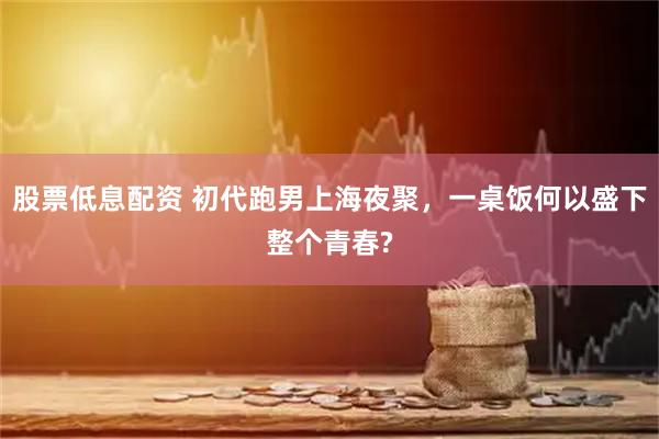 股票低息配资 初代跑男上海夜聚，一桌饭何以盛下整个青春?