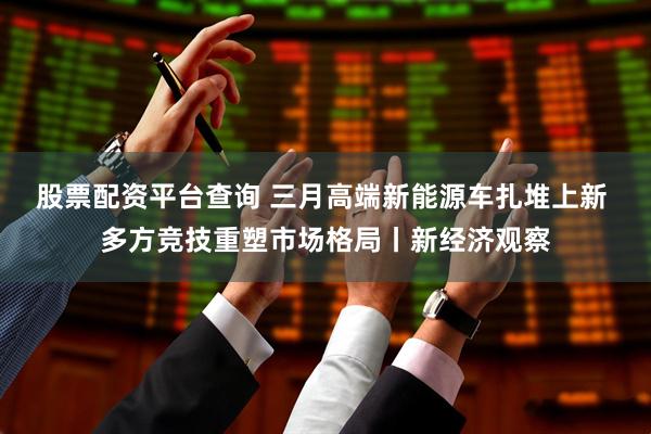 股票配资平台查询 三月高端新能源车扎堆上新 多方竞技重塑市场格局丨新经济观察