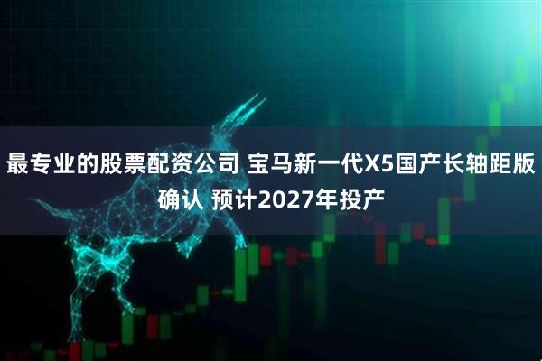 最专业的股票配资公司 宝马新一代X5国产长轴距版确认 预计2027年投产