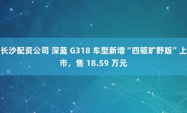 长沙配资公司 深蓝 G318 车型新增“四驱旷野版”上市,售 18.59 万元