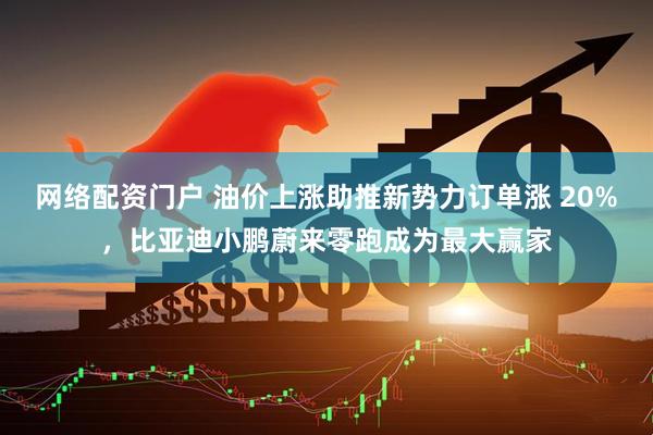 网络配资门户 油价上涨助推新势力订单涨 20%,比亚迪小鹏蔚来零跑成为最大赢家