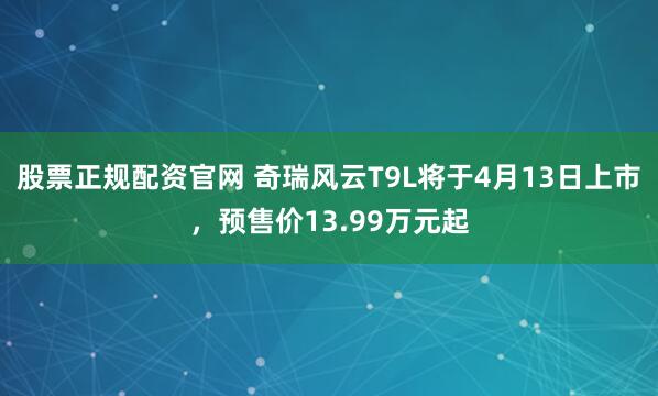 股票正规配资官网 奇瑞风云T9L将于4月13日上市,预售价13.99万元起
