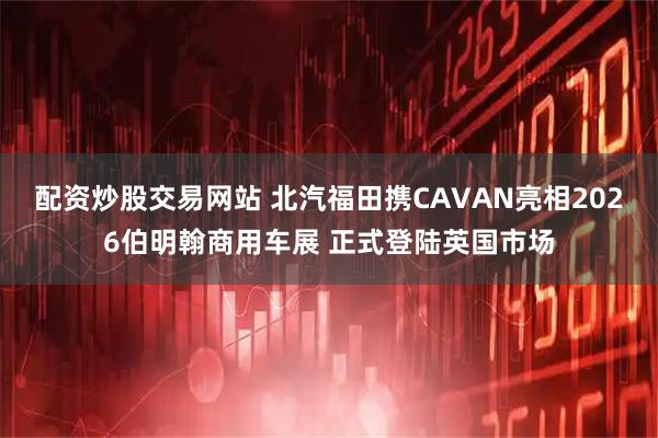 配资炒股交易网站 北汽福田携CAVAN亮相2026伯明翰商用车展 正式登陆英国市场
