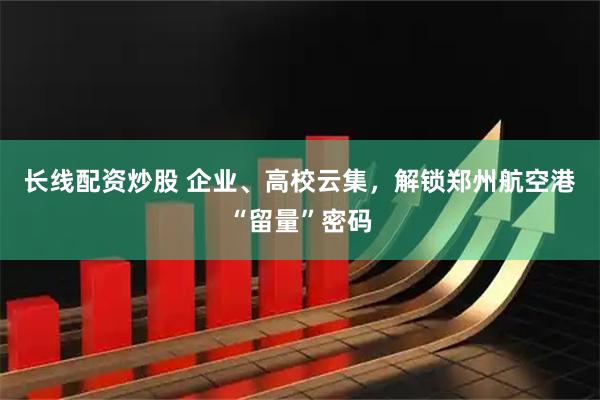 长线配资炒股 企业、高校云集，解锁郑州航空港“留量”密码