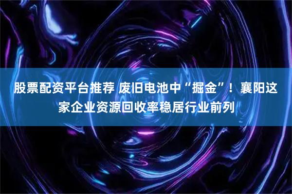 股票配资平台推荐 废旧电池中“掘金”！襄阳这家企业资源回收率稳居行业前列