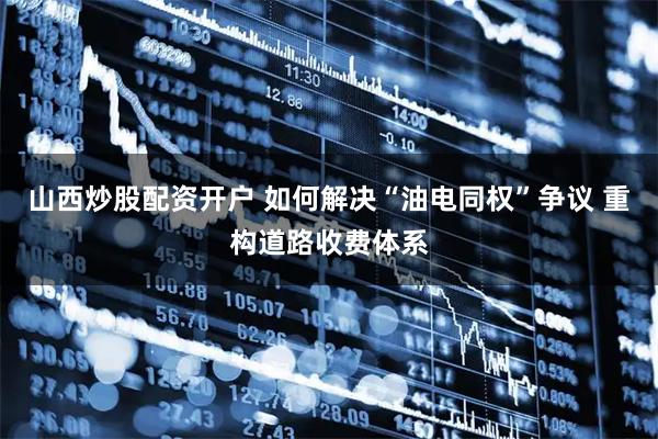 山西炒股配资开户 如何解决“油电同权”争议 重构道路收费体系