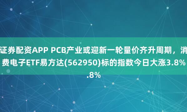 证券配资APP PCB产业或迎新一轮量价齐升周期，消费电子ETF易方达(562950)标的指数今日大涨3.8%