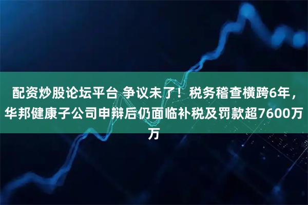 配资炒股论坛平台 争议未了！税务稽查横跨6年，华邦健康子公司申辩后仍面临补税及罚款超7600万