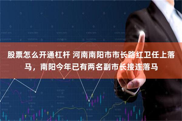 股票怎么开通杠杆 河南南阳市市长路红卫任上落马，南阳今年已有两名副市长接连落马